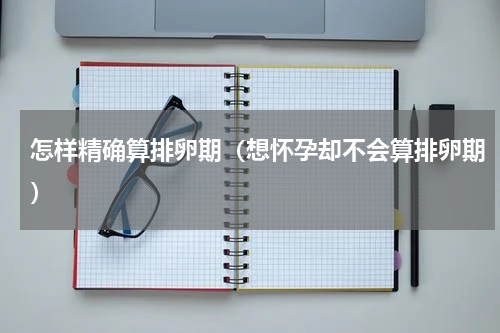 怎样精确算排卵期（想怀孕却不会算排卵期）
