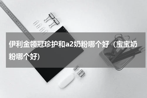 伊利金领冠珍护和a2奶粉哪个好（宝宝奶粉哪个好）