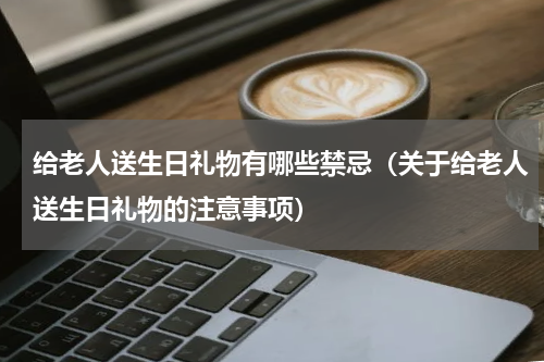 给老人送生日礼物有哪些禁忌（关于给老人送生日礼物的注意事项）