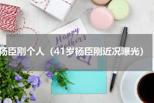 杨臣刚个人（41岁杨臣刚近况曝光）