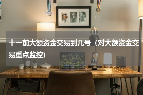 十一前大额资金交易到几号（对大额资金交易重点监控）