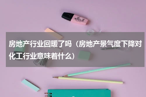 房地产行业回暖了吗（房地产景气度下降对化工行业意味着什么）