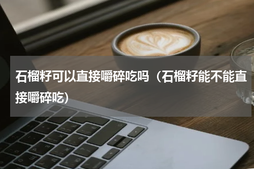 石榴籽可以直接嚼碎吃吗（石榴籽能不能直接嚼碎吃）