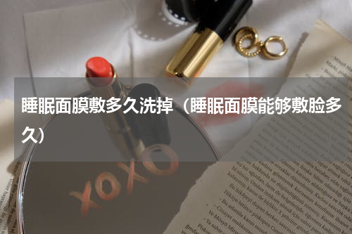 睡眠面膜敷多久洗掉（睡眠面膜能够敷脸多久）