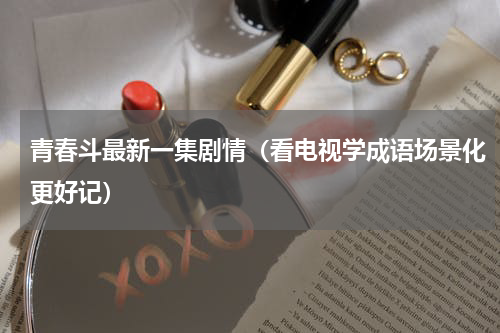 青春斗最新一集剧情（看电视学成语场景化更好记）