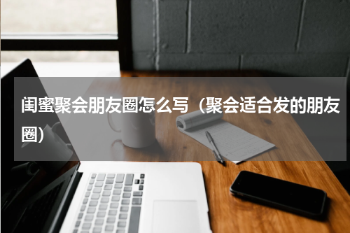 闺蜜聚会朋友圈怎么写（聚会适合发的朋友圈）