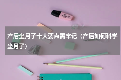 产后坐月子十大要点需牢记（产后如何科学坐月子）