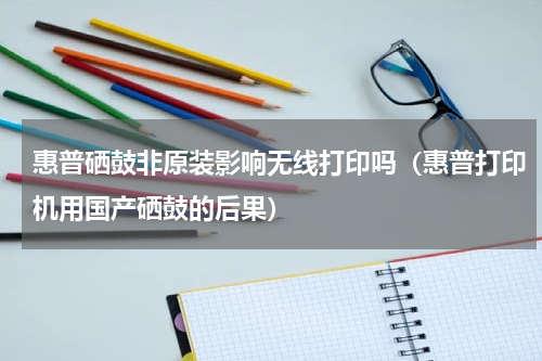 惠普硒鼓非原装影响无线打印吗（惠普打印机用国产硒鼓的后果）