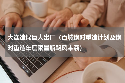 大连造绿巨人出厂（百城绝对重造计划及绝对重造年度限量瓶飓风来袭）