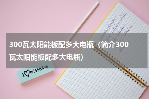 300瓦太阳能板配多大电瓶（简介300瓦太阳能板配多大电瓶）