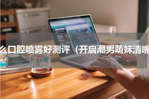 什么口腔喷雾好测评（开启潮男萌妹清嘴）