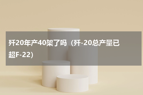 歼20年产40架了吗（歼-20总产量已超F-22）