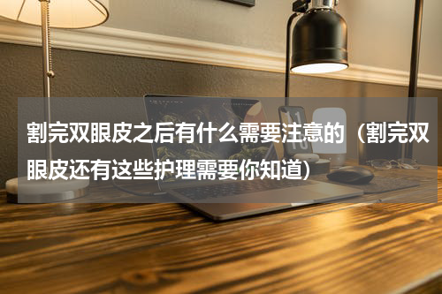 割完双眼皮之后有什么需要注意的（割完双眼皮还有这些护理需要你知道）