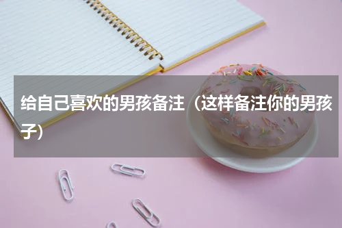 给自己喜欢的男孩备注（这样备注你的男孩子）