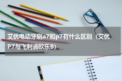 艾优电动牙刷a7和p7有什么区别（艾优P7与飞利浦欧乐B）