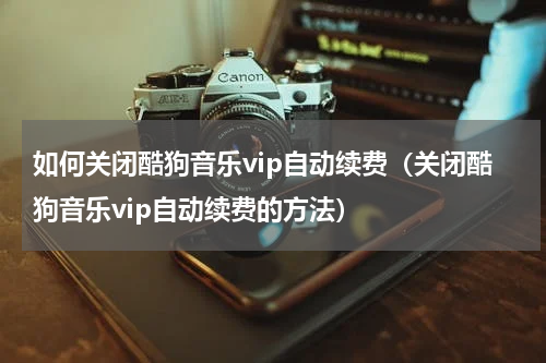 如何关闭酷狗音乐vip自动续费（关闭酷狗音乐vip自动续费的方法）