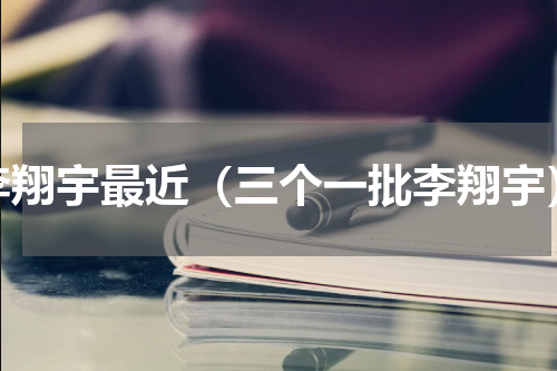 李翔宇最近（三个一批李翔宇）