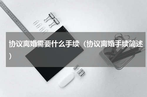 协议离婚需要什么手续（协议离婚手续简述）