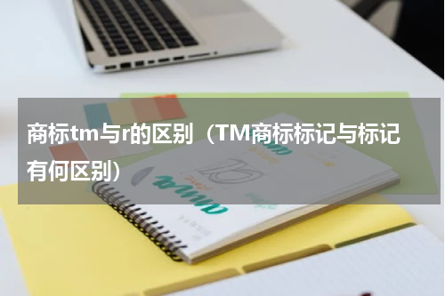商标tm与r的区别（TM商标标记与标记有何区别）