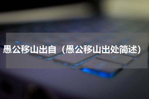 愚公移山出自（愚公移山出处简述）