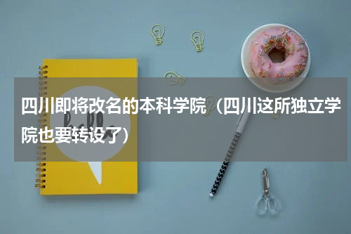 四川即将改名的本科学院（四川这所独立学院也要转设了）