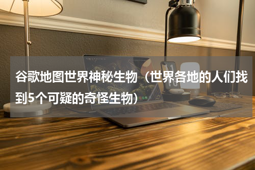谷歌地图世界神秘生物（世界各地的人们找到5个可疑的奇怪生物）