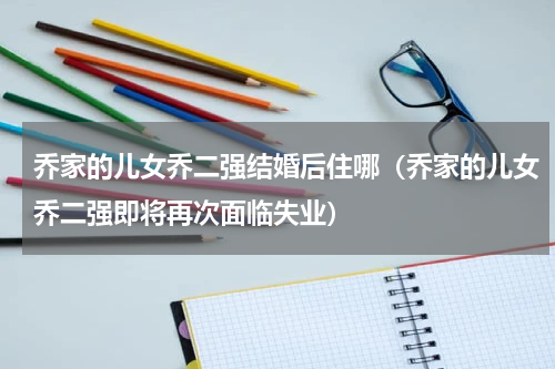 乔家的儿女乔二强结婚后住哪（乔家的儿女乔二强即将再次面临失业）