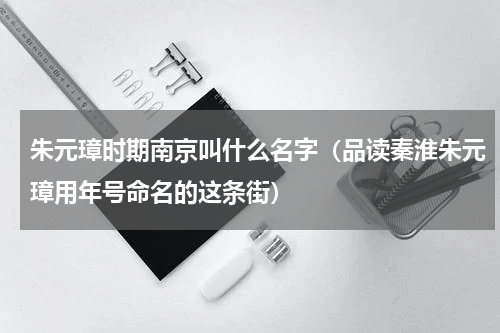 朱元璋时期南京叫什么名字（品读秦淮朱元璋用年号命名的这条街）