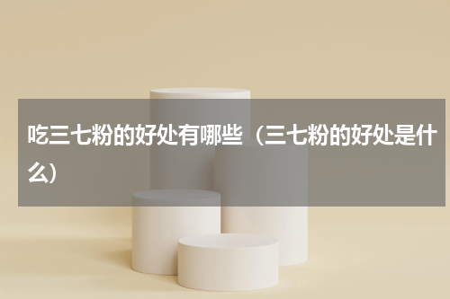吃三七粉的好处有哪些（三七粉的好处是什么）