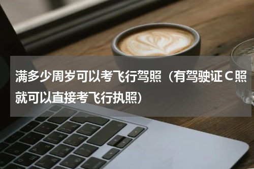 满多少周岁可以考飞行驾照（有驾驶证Ｃ照就可以直接考飞行执照）