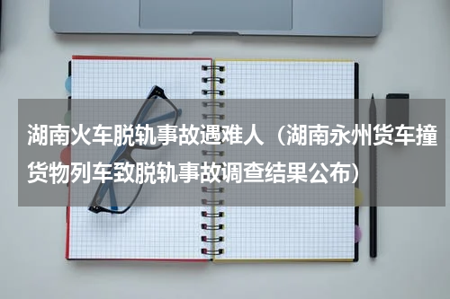 湖南火车脱轨事故遇难人（湖南永州货车撞货物列车致脱轨事故调查结果公布）