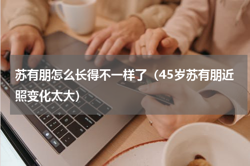 苏有朋怎么长得不一样了（45岁苏有朋近照变化太大）