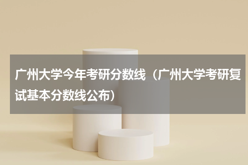 广州大学今年考研分数线（广州大学考研复试基本分数线公布）
