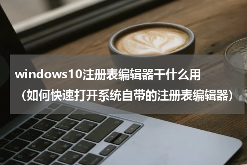 windows10注册表编辑器干什么用（如何快速打开系统自带的注册表编辑器）