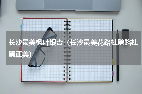 长沙最美枫叶银杏（长沙最美花路杜鹃路杜鹃正美）