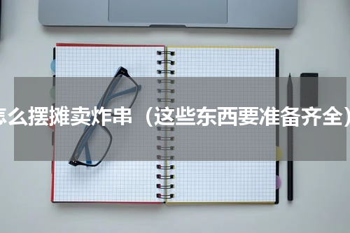 怎么摆摊卖炸串（这些东西要准备齐全）