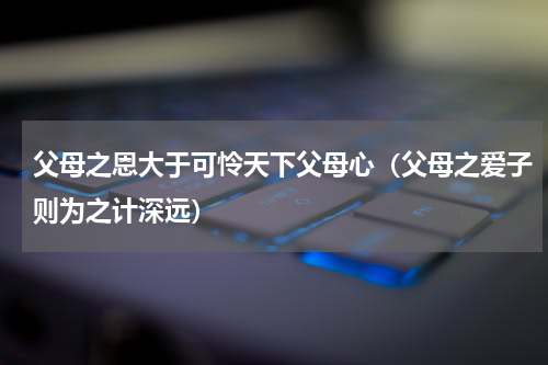 父母之恩大于可怜天下父母心（父母之爱子则为之计深远）