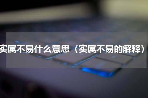 实属不易什么意思（实属不易的解释）