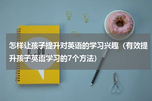 怎样让孩子提升对英语的学习兴趣（有效提升孩子英语学习的7个方法）