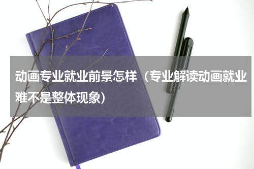 动画专业就业前景怎样（专业解读动画就业难不是整体现象）