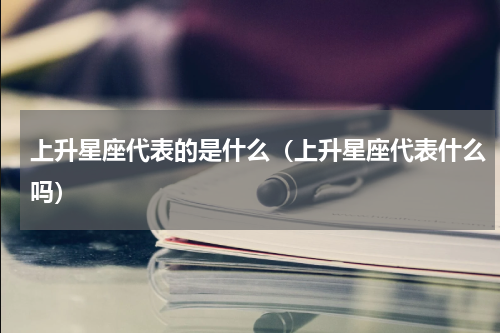 上升星座代表的是什么（上升星座代表什么吗）
