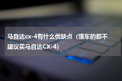 马自达cx-4有什么优缺点（懂车的都不建议买马自达CX-4）