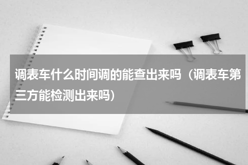 调表车什么时间调的能查出来吗（调表车第三方能检测出来吗）