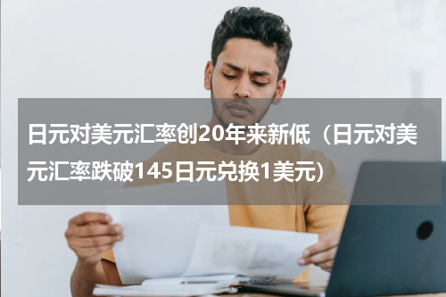 日元对美元汇率创20年来新低（日元对美元汇率跌破145日元兑换1美元）