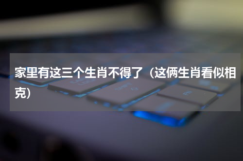 家里有这三个生肖不得了（这俩生肖看似相克）