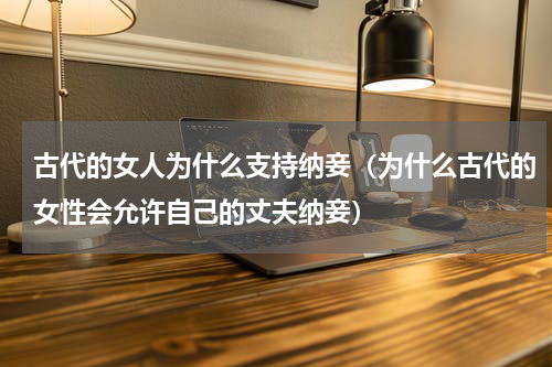 古代的女人为什么支持纳妾（为什么古代的女性会允许自己的丈夫纳妾）