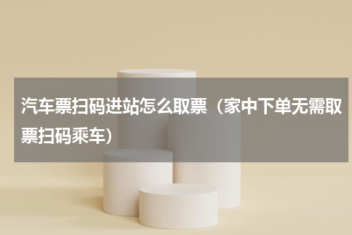 汽车票扫码进站怎么取票（家中下单无需取票扫码乘车）