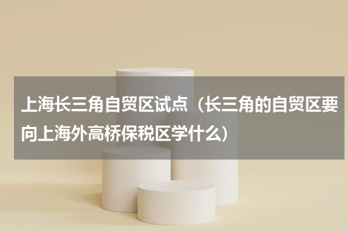 上海长三角自贸区试点（长三角的自贸区要向上海外高桥保税区学什么）