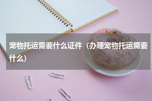 宠物托运需要什么证件（办理宠物托运需要什么）