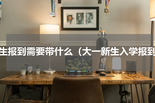 新生报到需要带什么（大一新生入学报到）